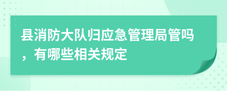 县消防大队归应急管理局管吗，有哪些相关规定