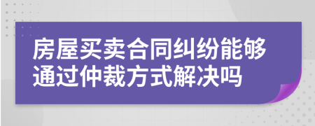 房屋买卖合同纠纷能够通过仲裁方式解决吗