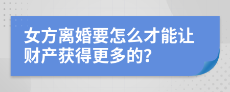 女方离婚要怎么才能让财产获得更多的？