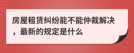 房屋租赁纠纷能不能仲裁解决，最新的规定是什么