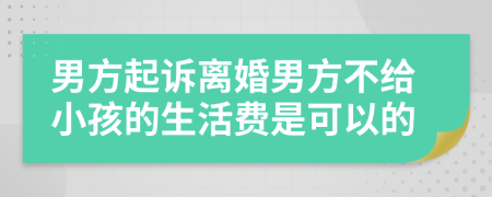 男方起诉离婚男方不给小孩的生活费是可以的