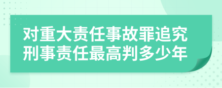 对重大责任事故罪追究刑事责任最高判多少年