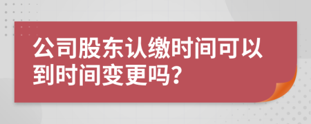 公司股东认缴时间可以到时间变更吗？