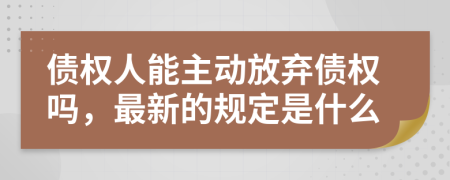 债权人能主动放弃债权吗，最新的规定是什么
