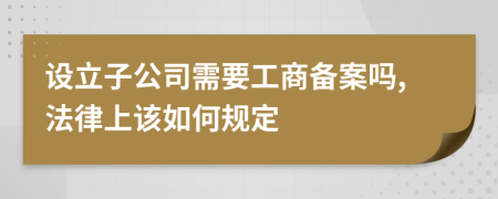 设立子公司需要工商备案吗,法律上该如何规定