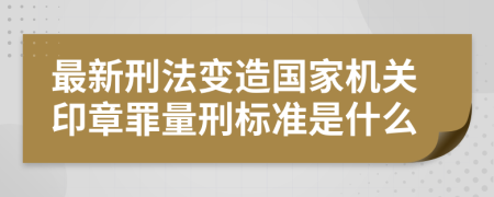 最新刑法变造国家机关印章罪量刑标准是什么