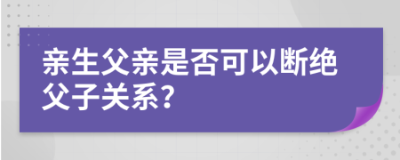 亲生父亲是否可以断绝父子关系？