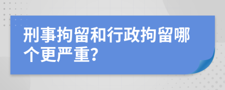 刑事拘留和行政拘留哪个更严重？