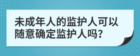 未成年人的监护人可以随意确定监护人吗？