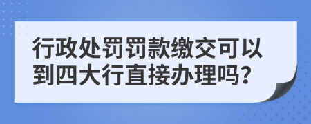 行政处罚罚款缴交可以到四大行直接办理吗？