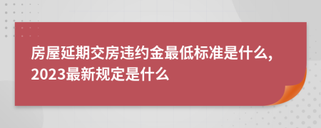 房屋延期交房违约金最低标准是什么,2023最新规定是什么