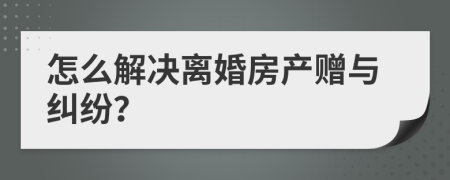 怎么解决离婚房产赠与纠纷？