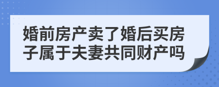 婚前房产卖了婚后买房子属于夫妻共同财产吗