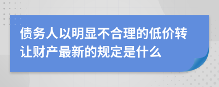 债务人以明显不合理的低价转让财产最新的规定是什么