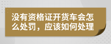 没有资格证开货车会怎么处罚，应该如何处理