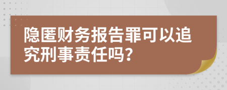 隐匿财务报告罪可以追究刑事责任吗？