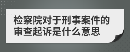 检察院对于刑事案件的审查起诉是什么意思