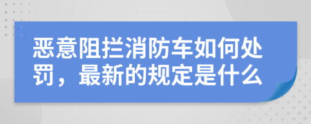 恶意阻拦消防车如何处罚，最新的规定是什么