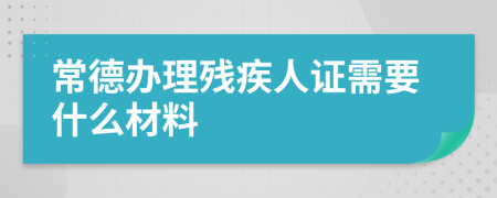 常德办理残疾人证需要什么材料