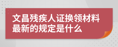 文昌残疾人证换领材料最新的规定是什么