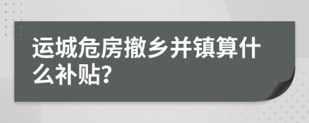 运城危房撤乡并镇算什么补贴？