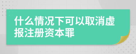 什么情况下可以取消虚报注册资本罪