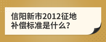 信阳新市2012征地补偿标准是什么？