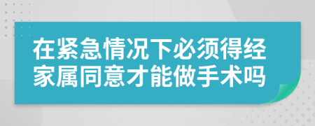 在紧急情况下必须得经家属同意才能做手术吗