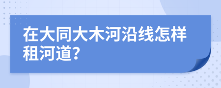 在大同大木河沿线怎样租河道？