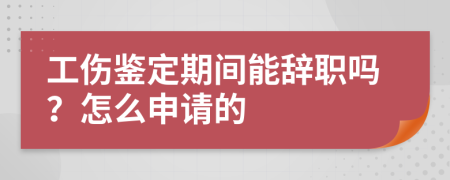 工伤鉴定期间能辞职吗？怎么申请的