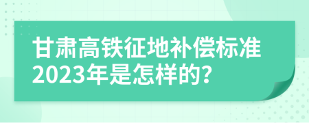 甘肃高铁征地补偿标准2023年是怎样的？