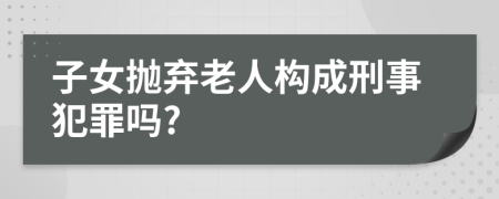 子女抛弃老人构成刑事犯罪吗?