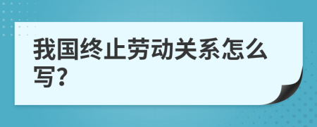 我国终止劳动关系怎么写？