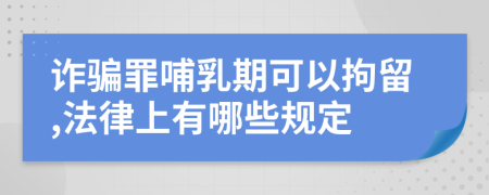 诈骗罪哺乳期可以拘留,法律上有哪些规定