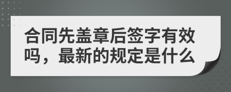 合同先盖章后签字有效吗，最新的规定是什么