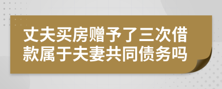 丈夫买房赠予了三次借款属于夫妻共同债务吗