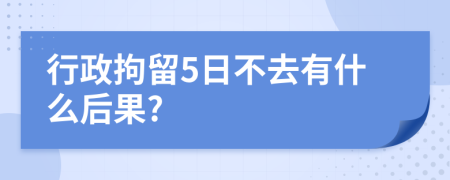 行政拘留5日不去有什么后果?