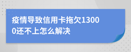 疫情导致信用卡拖欠13000还不上怎么解决