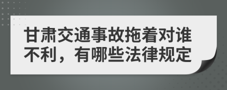 甘肃交通事故拖着对谁不利，有哪些法律规定