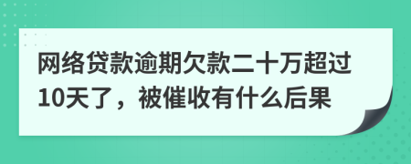 网络贷款逾期欠款二十万超过10天了，被催收有什么后果