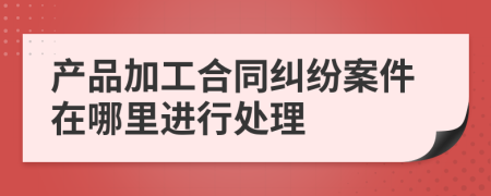 产品加工合同纠纷案件在哪里进行处理