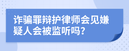 诈骗罪辩护律师会见嫌疑人会被监听吗？