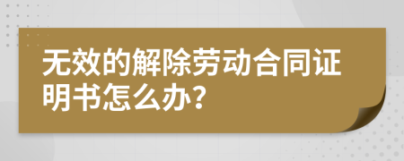 无效的解除劳动合同证明书怎么办？