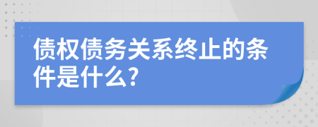 债权债务关系终止的条件是什么?