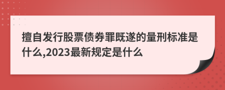 擅自发行股票债券罪既遂的量刑标准是什么,2023最新规定是什么