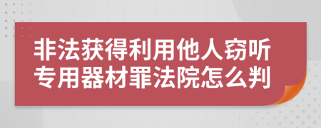 非法获得利用他人窃听专用器材罪法院怎么判