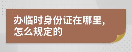 办临时身份证在哪里,怎么规定的