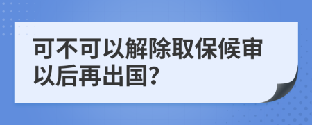 可不可以解除取保候审以后再出国？