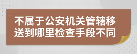 不属于公安机关管辖移送到哪里检查手段不同