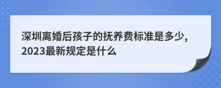 深圳离婚后孩子的抚养费标准是多少,2023最新规定是什么